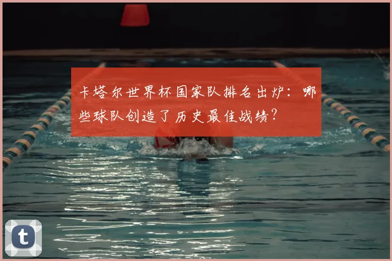 卡塔尔世界杯国家队排名出炉：哪些球队创造了历史最佳战绩？