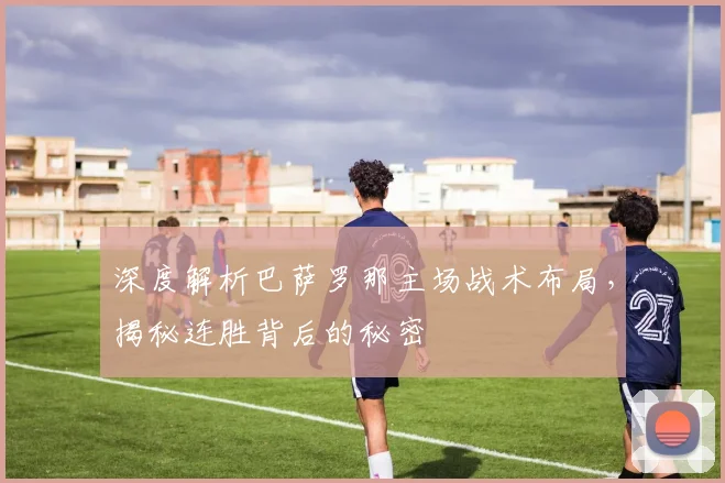 深度解析巴萨罗那主场战术布局，揭秘连胜背后的秘密