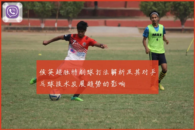 侯英超独特削球打法解析及其对乒乓球技术发展趋势的影响