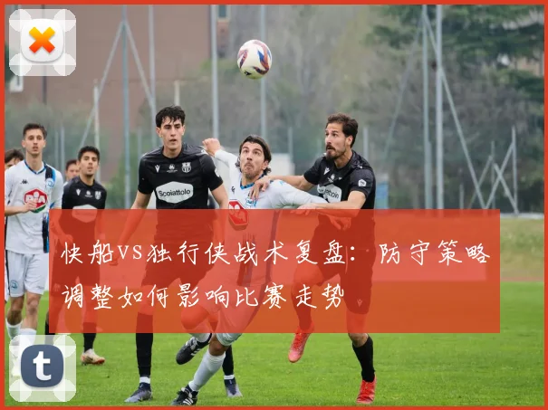 快船vs独行侠战术复盘：防守策略调整如何影响比赛走势