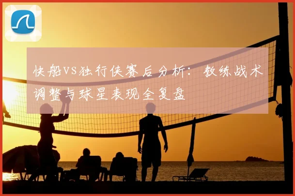 快船vs独行侠赛后分析：教练战术调整与球星表现全复盘