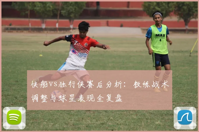 快船vs独行侠赛后分析：教练战术调整与球星表现全复盘