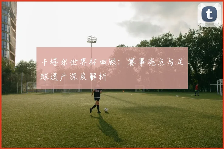 卡塔尔世界杯回顾：赛事亮点与足球遗产深度解析