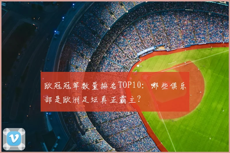 欧冠冠军数量排名TOP10：哪些俱乐部是欧洲足坛真正霸主？