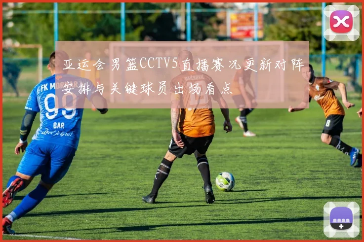 亚运会男篮CCTV5直播赛况更新对阵安排与关键球员出场看点