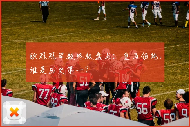 欧冠冠军数终极盘点：皇马领跑，谁是历史第一？