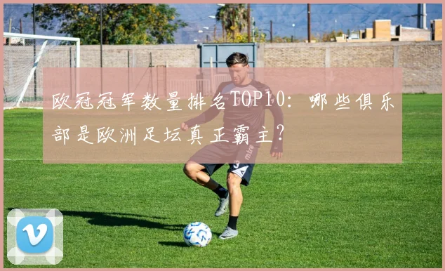 欧冠冠军数量排名TOP10：哪些俱乐部是欧洲足坛真正霸主？