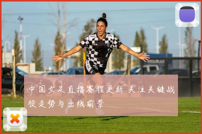 中国女足直播赛程更新 关注关键战役走势与出线前景